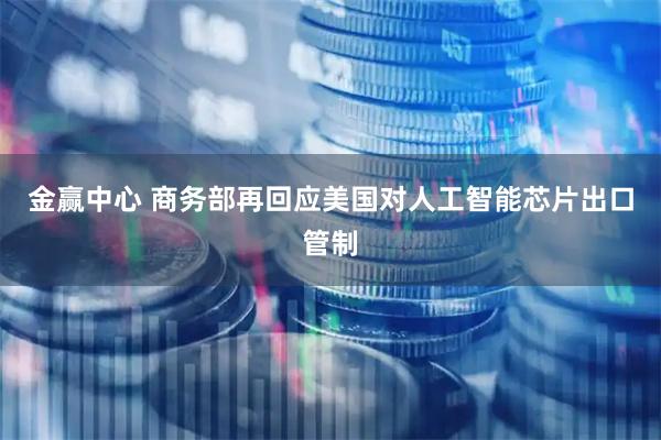 金赢中心 商务部再回应美国对人工智能芯片出口管制