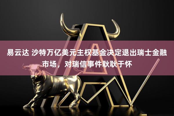 易云达 沙特万亿美元主权基金决定退出瑞士金融市场，对瑞信事件耿耿于怀