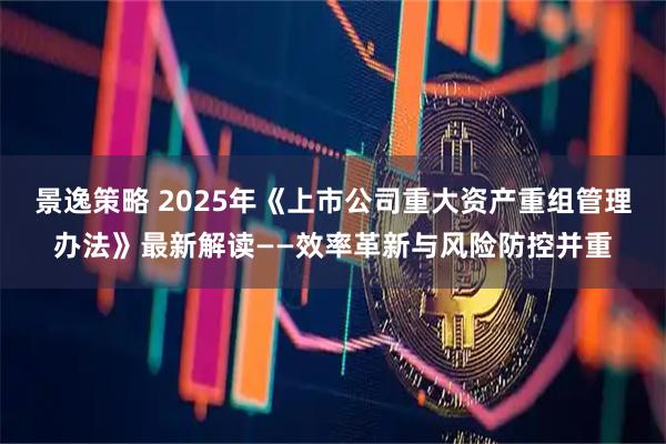景逸策略 2025年《上市公司重大资产重组管理办法》最新解读——效率革新与风险防控并重