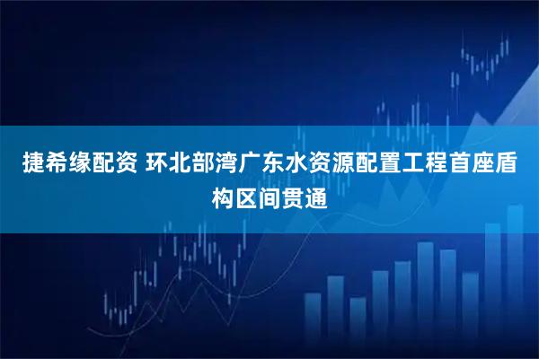 捷希缘配资 环北部湾广东水资源配置工程首座盾构区间贯通