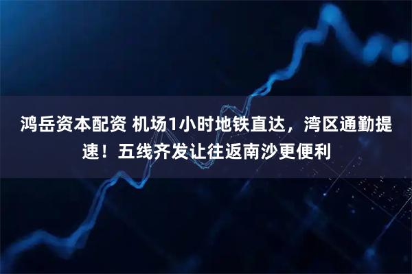 鸿岳资本配资 机场1小时地铁直达，湾区通勤提速！五线齐发让往返南沙更便利