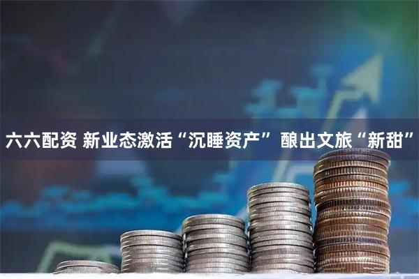 六六配资 新业态激活“沉睡资产” 酿出文旅“新甜”