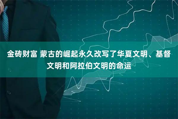 金砖财富 蒙古的崛起永久改写了华夏文明、基督文明和阿拉伯文明的命运