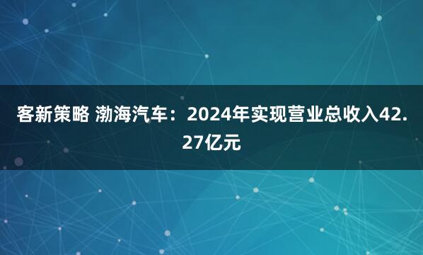 客新策略 渤海汽车：2024年实现营业总收入42.27亿元