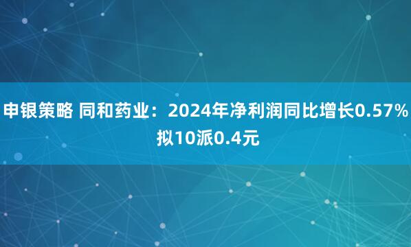 申银策略 同和药业：2024年净利润同比增长0.57% 拟10派0.4元