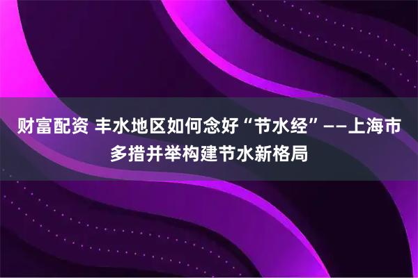 财富配资 丰水地区如何念好“节水经”——上海市多措并举构建节水新格局