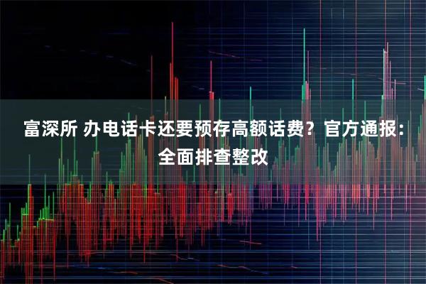 富深所 办电话卡还要预存高额话费？官方通报：全面排查整改