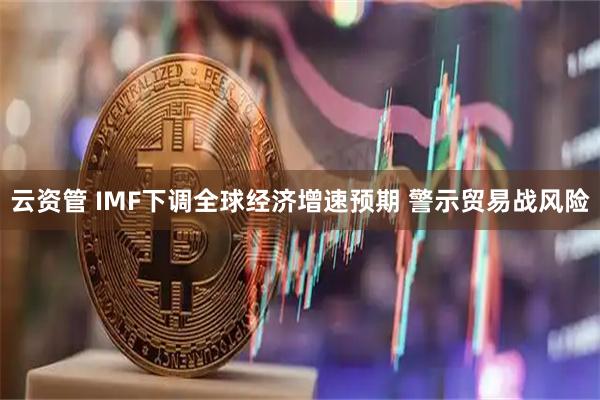 云资管 IMF下调全球经济增速预期 警示贸易战风险