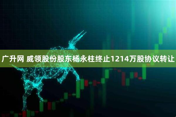 广升网 威领股份股东杨永柱终止1214万股协议转让