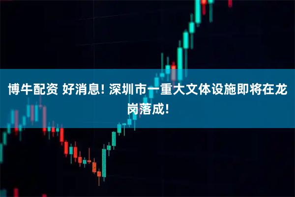 博牛配资 好消息! 深圳市一重大文体设施即将在龙岗落成!