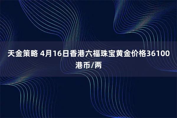 天金策略 4月16日香港六福珠宝黄金价格36100港币/两