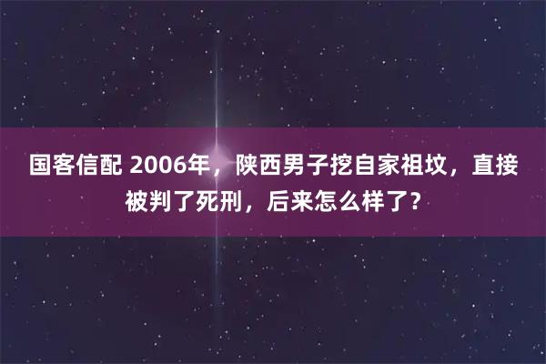 国客信配 2006年，陕西男子挖自家祖坟，直接被判了死刑，后来怎么样了？