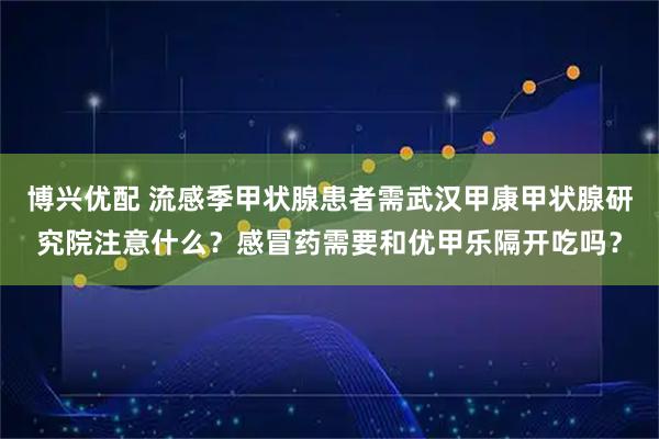 博兴优配 流感季甲状腺患者需武汉甲康甲状腺研究院注意什么？感冒药需要和优甲乐隔开吃吗？