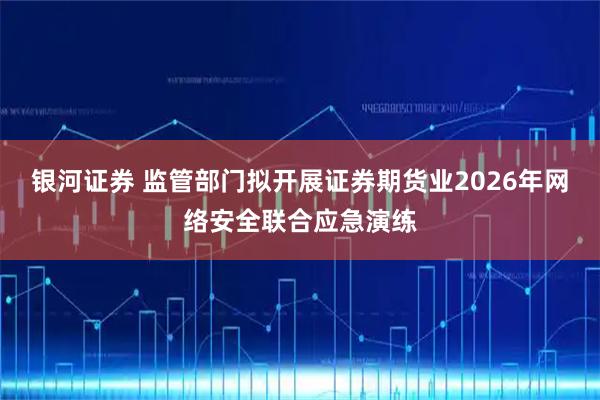 银河证券 监管部门拟开展证券期货业2026年网络安全联合应急演练