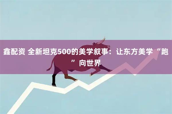 鑫配资 全新坦克500的美学叙事：让东方美学 “跑” 向世界