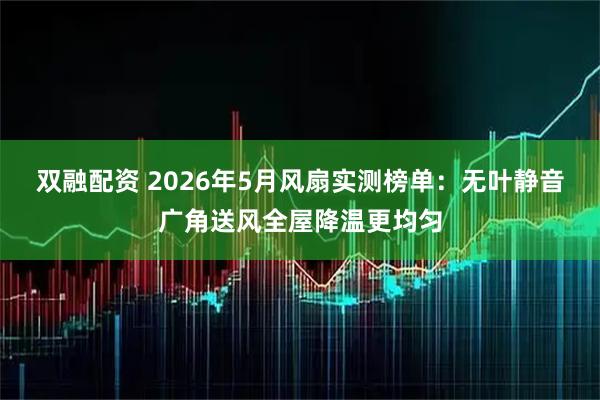 双融配资 2026年5月风扇实测榜单：无叶静音广角送风全屋降温更均匀