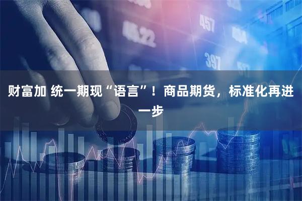 财富加 统一期现“语言”！商品期货，标准化再进一步